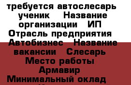 требуется автослесарь (ученик) › Название организации ­ ИП › Отрасль предприятия ­ Автобизнес › Название вакансии ­ Слесарь › Место работы ­ Армавир › Минимальный оклад ­ 15 000 - Краснодарский край, Армавир г. Работа » Вакансии   